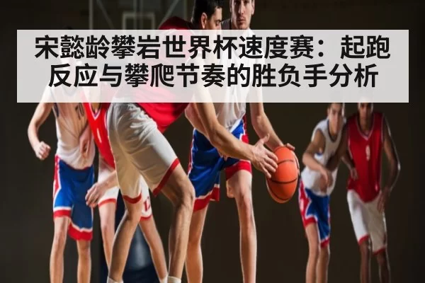 宋懿龄攀岩世界杯速度赛：起跑反应与攀爬节奏的胜负手分析