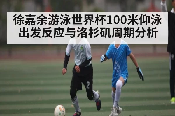 徐嘉余游泳世界杯100米仰泳出发反应与洛杉矶周期分析
